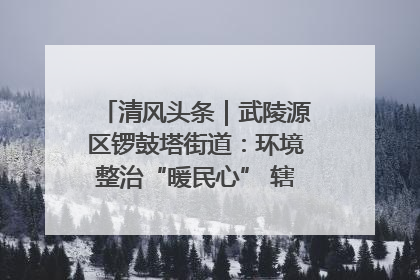 清风头条｜武陵源区锣鼓塔街道：环境整治“暖民心” 辖区面貌“靓”起来